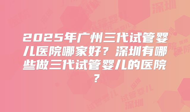 2025年广州三代试管婴儿医院哪家好？深圳有哪些做三代试管婴儿的医院？