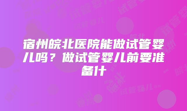 宿州皖北医院能做试管婴儿吗？做试管婴儿前要准备什