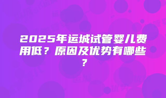 2025年运城试管婴儿费用低？原因及优势有哪些？