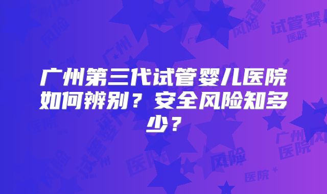 广州第三代试管婴儿医院如何辨别？安全风险知多少？