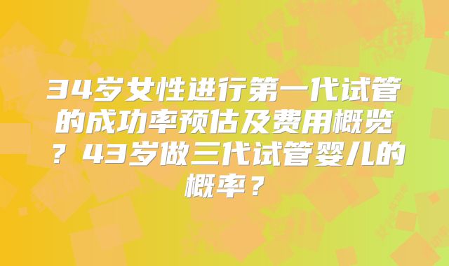34岁女性进行第一代试管的成功率预估及费用概览？43岁做三代试管婴儿的概率？