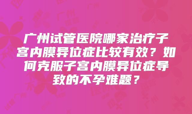 广州试管医院哪家治疗子宫内膜异位症比较有效?如何克服子宫内膜异位症导致的不孕难题?