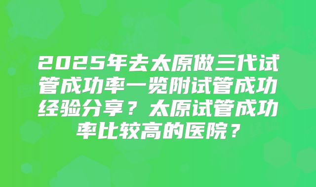 2025年去太原做三代试管成功率一览附试管成功经验分享？太原试管成功率比较高的医院？