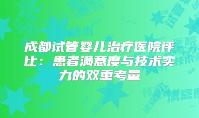 成都试管婴儿治疗医院评比:患者满意度与技术实力的双重考量