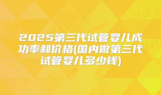 2025第三代试管婴儿成功率和价格(国内做第三代试管婴儿多少钱)