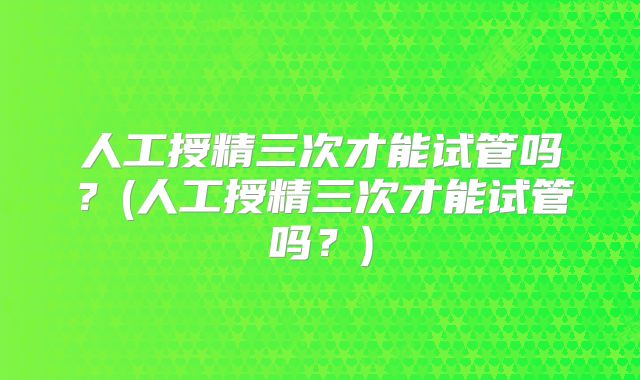 人工授精三次才能试管吗？(人工授精三次才能试管吗？)