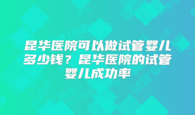 昆华医院可以做试管婴儿多少钱？昆华医院的试管婴儿成功率