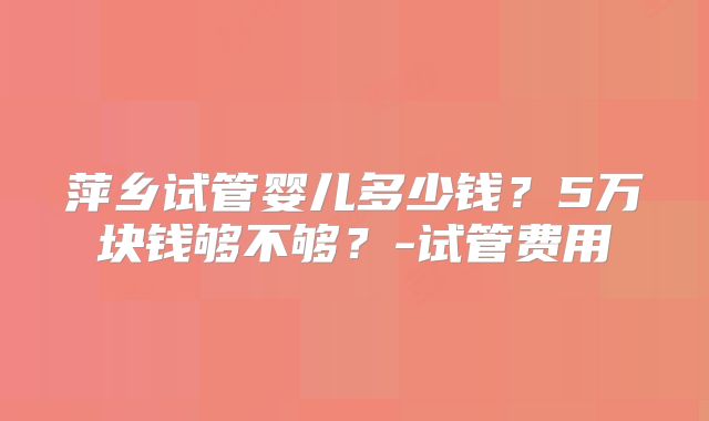 萍乡试管婴儿多少钱?5万块钱够不够?-试管费用