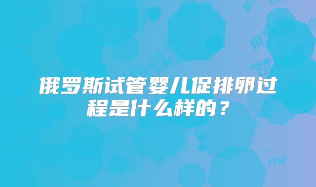 俄罗斯试管婴儿促排卵过程是什么样的?