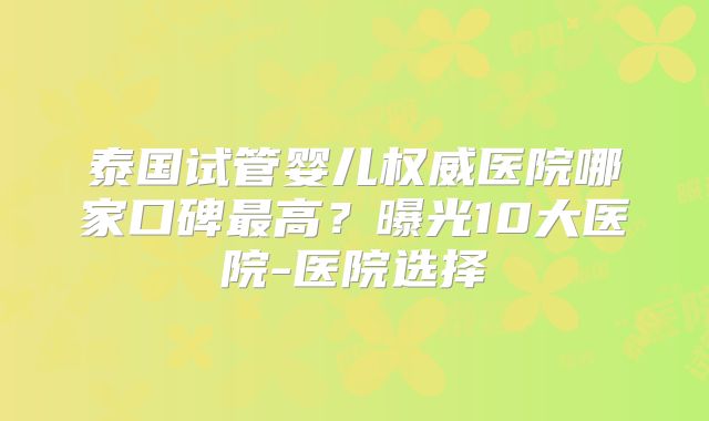 泰国试管婴儿权威医院哪家口碑最高？曝光10大医院-医院选择