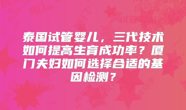 泰国试管婴儿，三代技术如何提高生育成功率？厦门夫妇如何选择合适的基因检测？