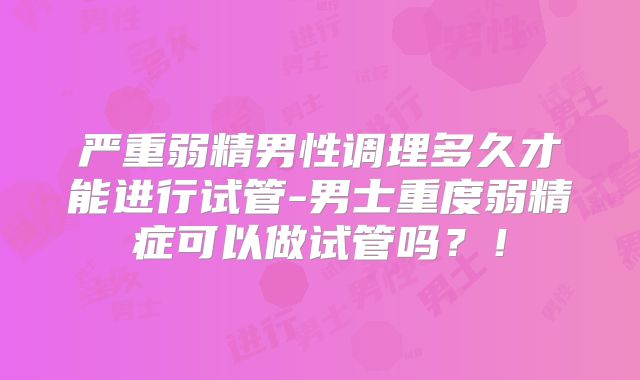 严重弱精男性调理多久才能进行试管-男士重度弱精症可以做试管吗?!