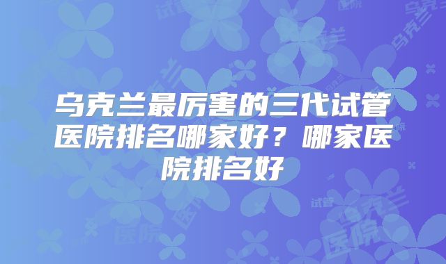 乌克兰最厉害的三代试管医院排名哪家好？哪家医院排名好