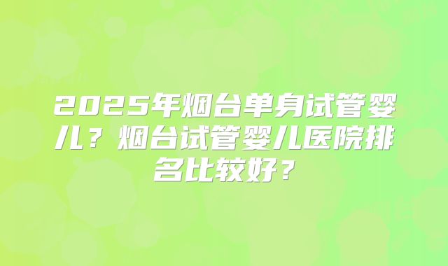 2025年烟台单身试管婴儿?烟台试管婴儿医院排名比较好?