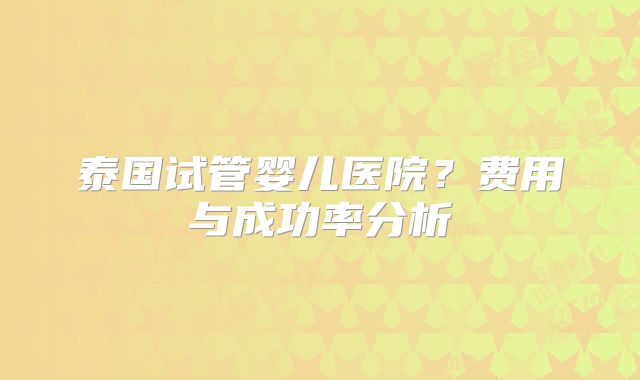 泰国试管婴儿医院？费用与成功率分析