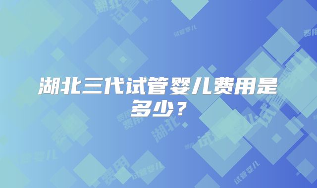 湖北三代试管婴儿费用是多少?