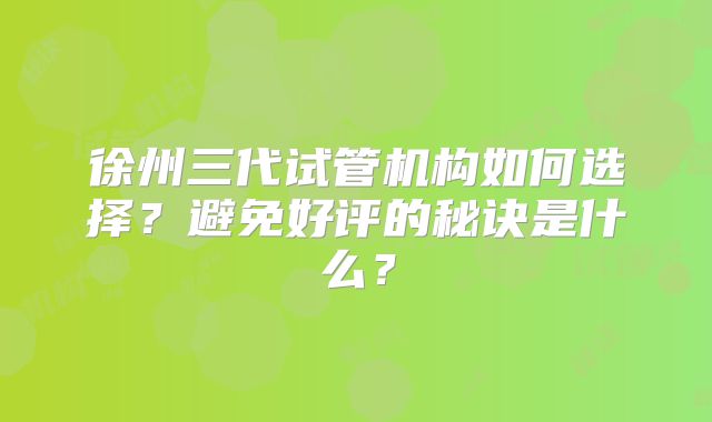 徐州三代试管机构如何选择?避免好评的秘诀是什么?