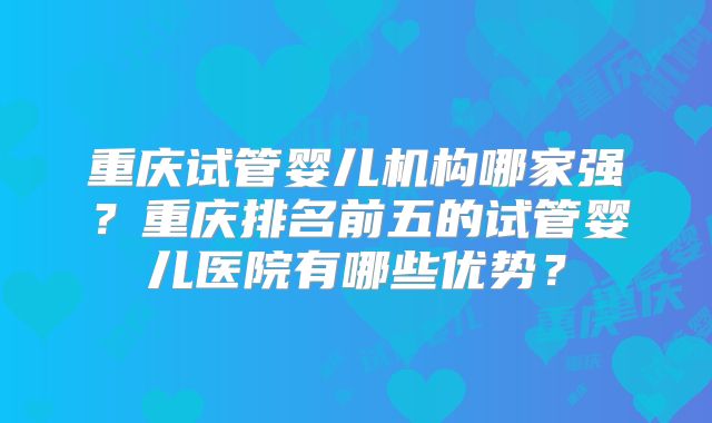 重庆试管婴儿机构哪家强?重庆排名前五的试管婴儿医院有哪些优势?