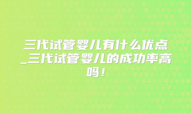 三代试管婴儿有什么优点_三代试管婴儿的成功率高吗!