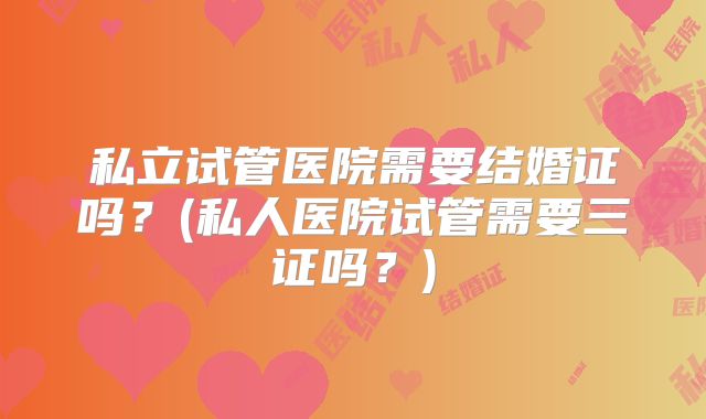 私立试管医院需要结婚证吗？(私人医院试管需要三证吗？)