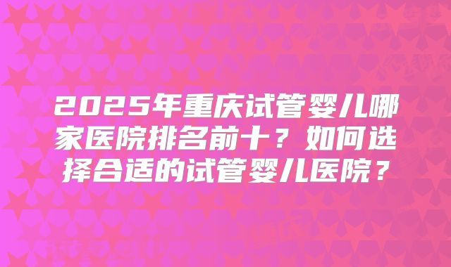2025年重庆试管婴儿哪家医院排名前十？如何选择合适的试管婴儿医院？