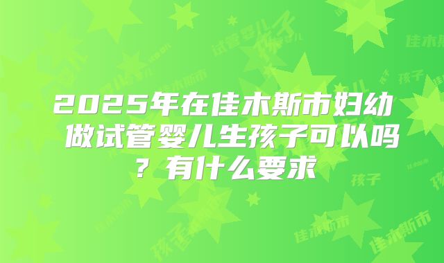 2025年在佳木斯市妇幼 做试管婴儿生孩子可以吗?有什么要求