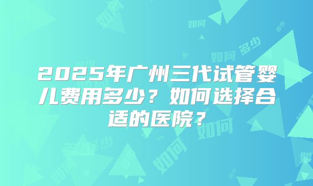 2025年广州三代试管婴儿费用多少？如何选择合适的医院？
