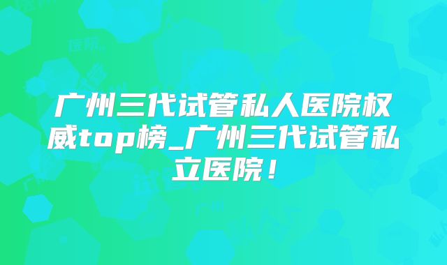 广州三代试管私人医院权威top榜_广州三代试管私立医院!