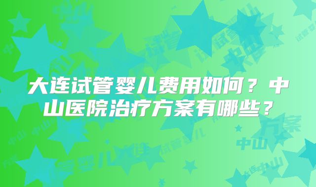 大连试管婴儿费用如何?中山医院治疗方案有哪些?