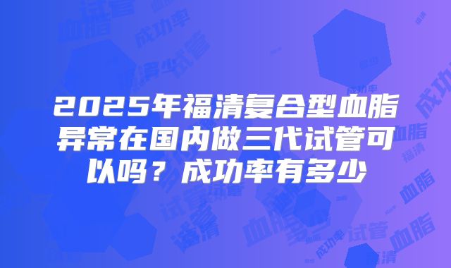 2025年福清复合型血脂异常在国内做三代试管可以吗?成功率有多少
