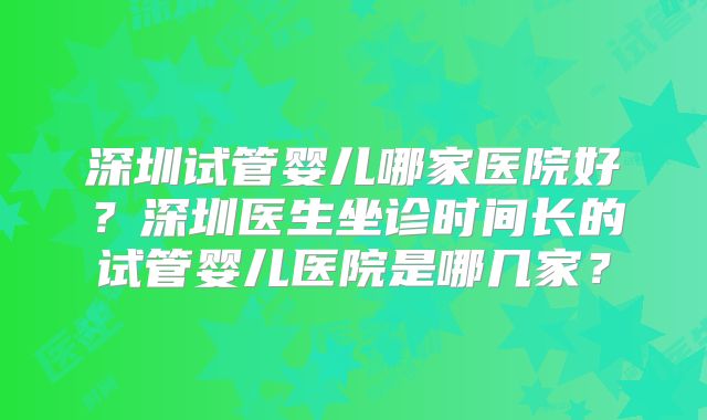 深圳试管婴儿哪家医院好?深圳医生坐诊时间长的试管婴儿医院是哪几家?