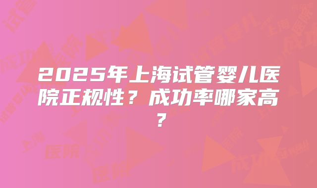 2025年上海试管婴儿医院正规性？成功率哪家高？