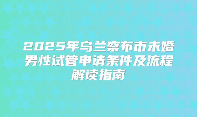 2025年乌兰察布市未婚男性试管申请条件及流程解读指南