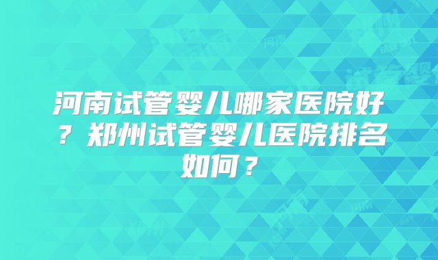 河南试管婴儿哪家医院好？郑州试管婴儿医院排名如何？