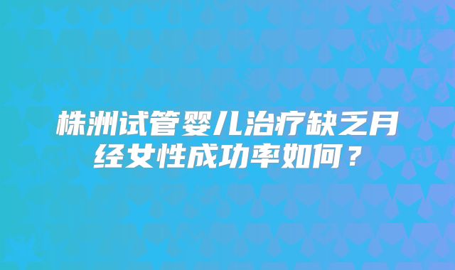 株洲试管婴儿治疗缺乏月经女性成功率如何？
