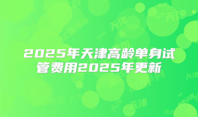 2025年天津高龄单身试管费用2025年更新