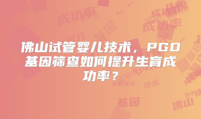 佛山试管婴儿技术，PGD基因筛查如何提升生育成功率？
