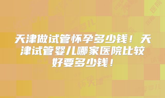 天津做试管怀孕多少钱!天津试管婴儿哪家医院比较好要多少钱!
