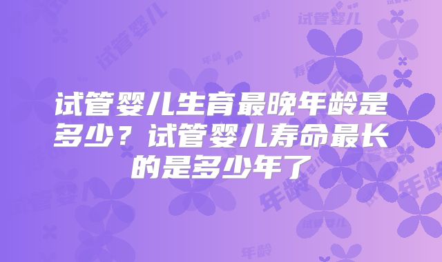 试管婴儿生育最晚年龄是多少？试管婴儿寿命最长的是多少年了