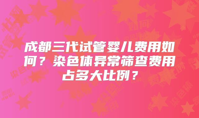 成都三代试管婴儿费用如何?染色体异常筛查费用占多大比例?