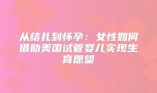 从结扎到怀孕:女性如何借助美国试管婴儿实现生育愿望