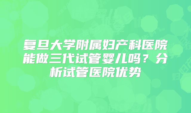 复旦大学附属妇产科医院能做三代试管婴儿吗？分析试管医院优势
