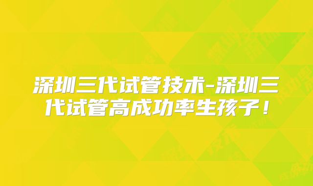 深圳三代试管技术-深圳三代试管高成功率生孩子!