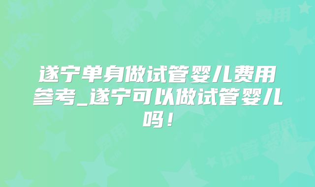 遂宁单身做试管婴儿费用参考_遂宁可以做试管婴儿吗！