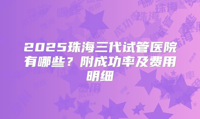 2025珠海三代试管医院有哪些？附成功率及费用明细