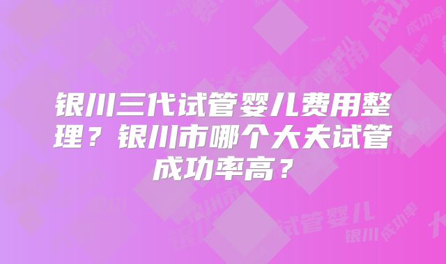 银川三代试管婴儿费用整理?银川市哪个大夫试管成功率高?