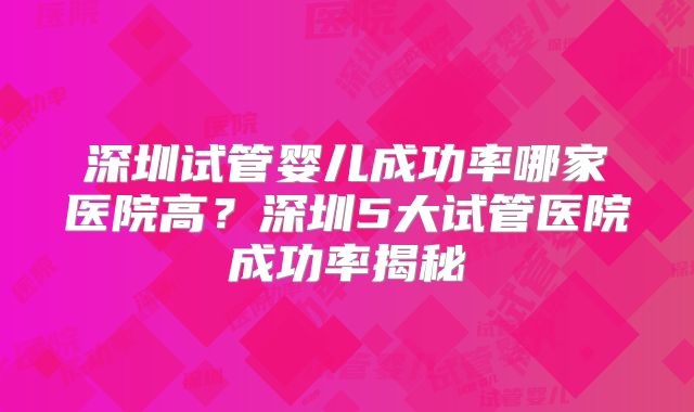 深圳试管婴儿成功率哪家医院高？深圳5大试管医院成功率揭秘