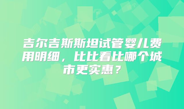 吉尔吉斯斯坦试管婴儿费用明细，比比看比哪个城市更实惠？