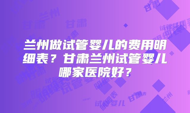 兰州做试管婴儿的费用明细表?甘肃兰州试管婴儿哪家医院好?
