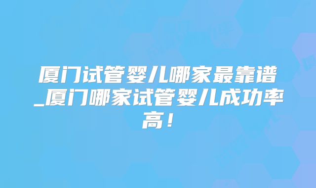 厦门试管婴儿哪家最靠谱_厦门哪家试管婴儿成功率高！